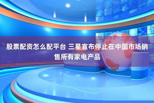 股票配资怎么配平台 三星宣布停止在中国市场销售所有家电产品