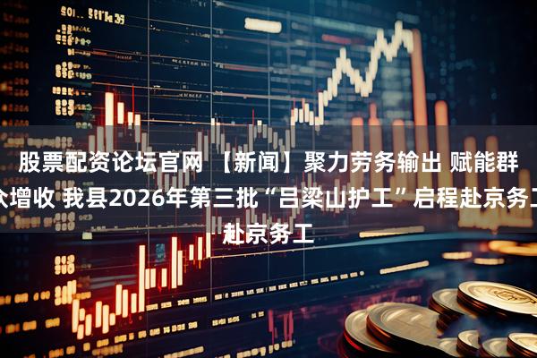 股票配资论坛官网 【新闻】聚力劳务输出 赋能群众增收 我县2026年第三批“吕梁山护工”启程赴京务工